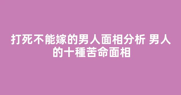 打死不能嫁的男人面相分析 男人的十種苦命面相